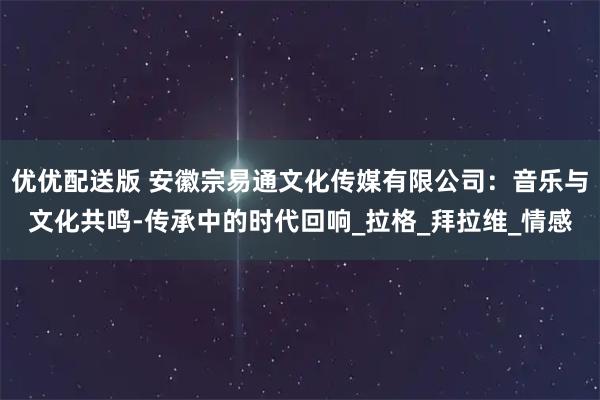 优优配送版 安徽宗易通文化传媒有限公司：音乐与文化共鸣-传承中的时代回响_拉格_拜拉维_情感