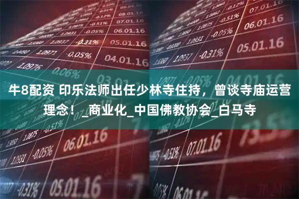 牛8配资 印乐法师出任少林寺住持，曾谈寺庙运营理念！_商业化_中国佛教协会_白马寺