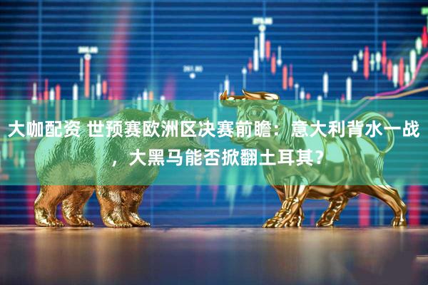 大咖配资 世预赛欧洲区决赛前瞻：意大利背水一战 ，大黑马能否掀翻土耳其？