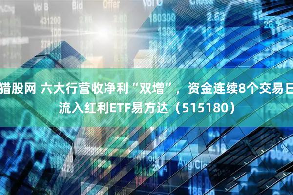 猎股网 六大行营收净利“双增”，资金连续8个交易日流入红利ETF易方达（515180）