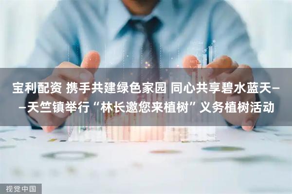 宝利配资 携手共建绿色家园 同心共享碧水蓝天——天竺镇举行“林长邀您来植树”义务植树活动