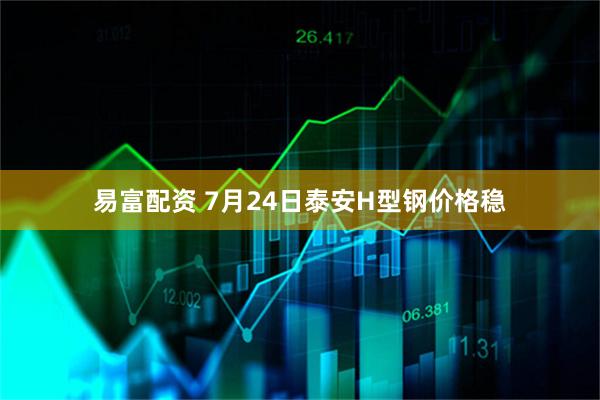 易富配资 7月24日泰安H型钢价格稳