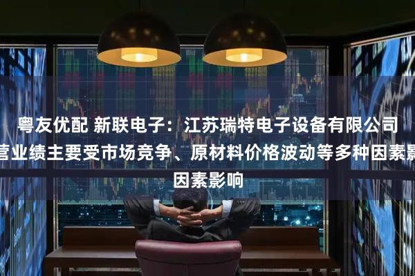 粤友优配 新联电子：江苏瑞特电子设备有限公司经营业绩主要受市场竞争、原材料价格波动等多种因素影响