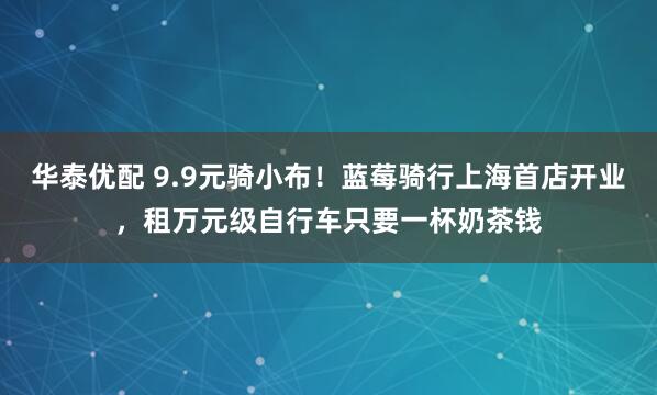 华泰优配 9.9元骑小布！蓝莓骑行上海首店开业，租万元级自行车只要一杯奶茶钱