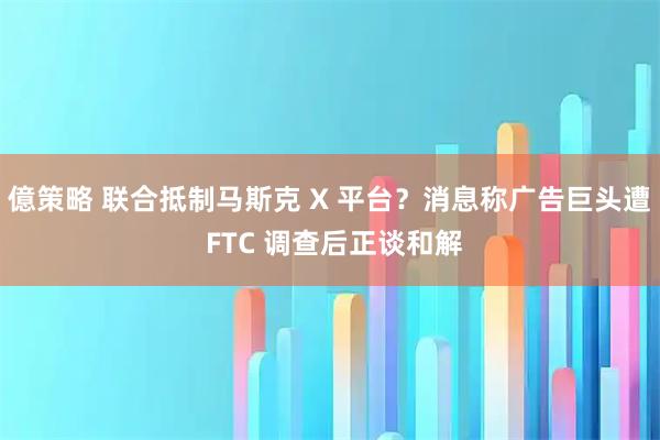億策略 联合抵制马斯克 X 平台？消息称广告巨头遭 FTC 调查后正谈和解