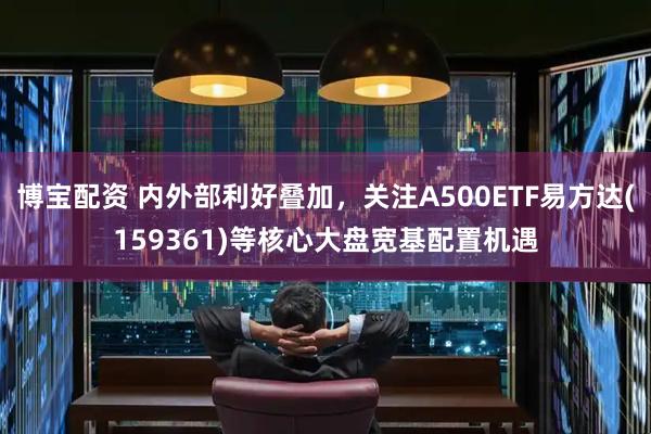博宝配资 内外部利好叠加，关注A500ETF易方达(159361)等核心大盘宽基配置机遇
